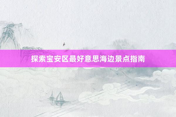 探索宝安区最好意思海边景点指南