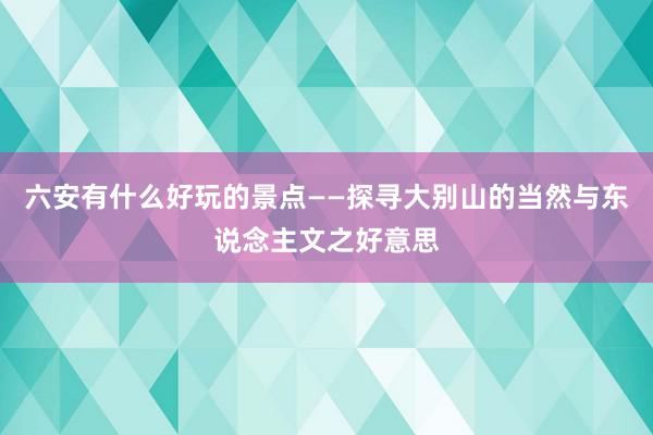 六安有什么好玩的景点——探寻大别山的当然与东说念主文之好意思