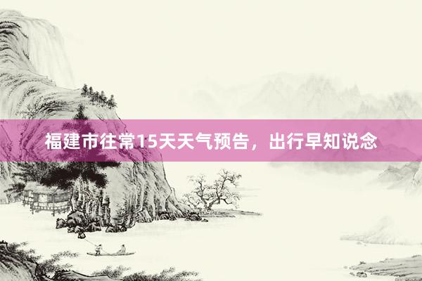 福建市往常15天天气预告，出行早知说念
