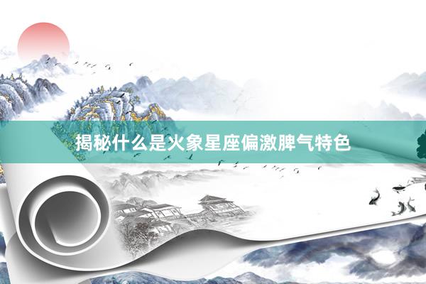 揭秘什么是火象星座偏激脾气特色