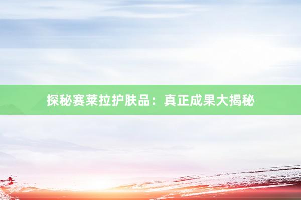探秘赛莱拉护肤品：真正成果大揭秘