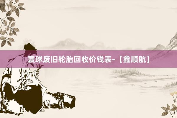 寰球废旧轮胎回收价钱表-【鑫顺航】
