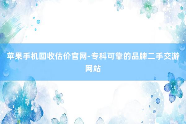 苹果手机回收估价官网-专科可靠的品牌二手交游网站